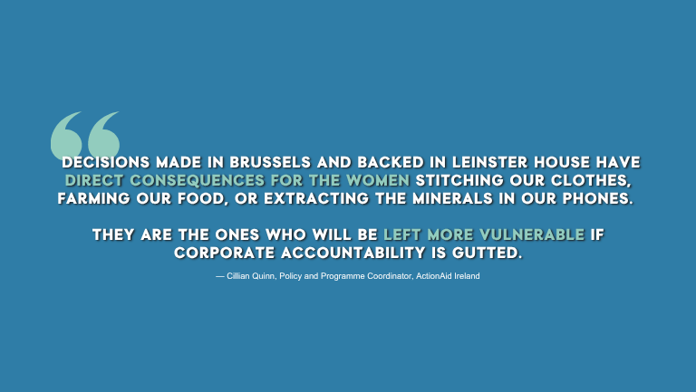 Image that links EU policymaking to real-world impacts, with quote from the text saying: Decisions made in Brussels and backed in Leinster House have direct consequences for the women stitching our clothes, farming our food, or extracting the minerals in our phones. They are the ones who will be left more vulnerable if corporate accountability is gutted.